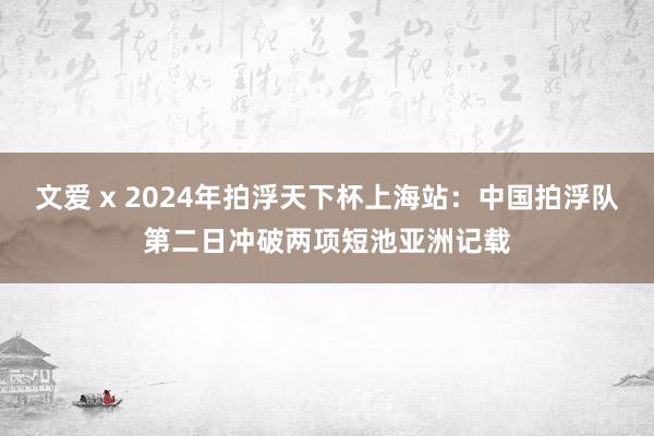 文爱 x 2024年拍浮天下杯上海站：中国拍浮队第二日冲破两项短池亚洲记载