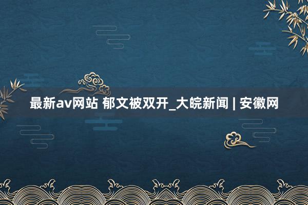 最新av网站 郁文被双开_大皖新闻 | 安徽网