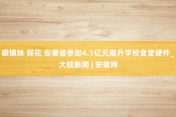 眼镜妹 探花 安徽省参加4.1亿元擢升学校食堂硬件_大皖新闻 | 安徽网