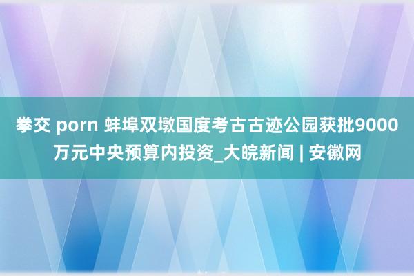 拳交 porn 蚌埠双墩国度考古古迹公园获批9000万元中央预算内投资_大皖新闻 | 安徽网