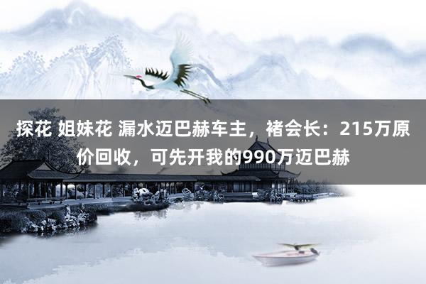 探花 姐妹花 漏水迈巴赫车主，褚会长：215万原价回收，可先开我的990万迈巴赫