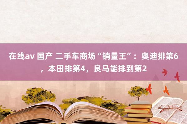 在线av 国产 二手车商场“销量王”：奥迪排第6，本田排第4，良马能排到第2