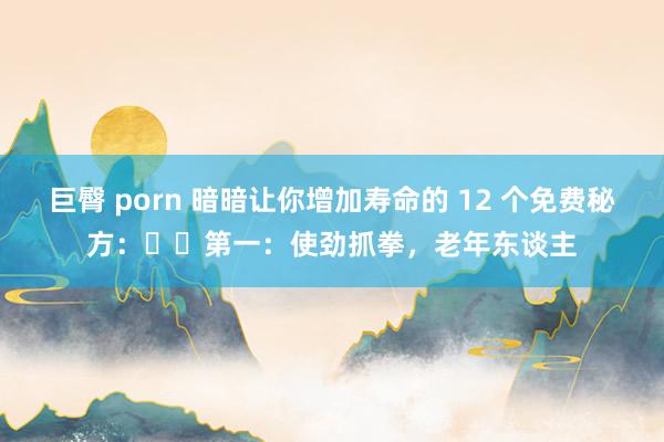 巨臀 porn 暗暗让你增加寿命的 12 个免费秘方：​​第一：使劲抓拳，老年东谈主