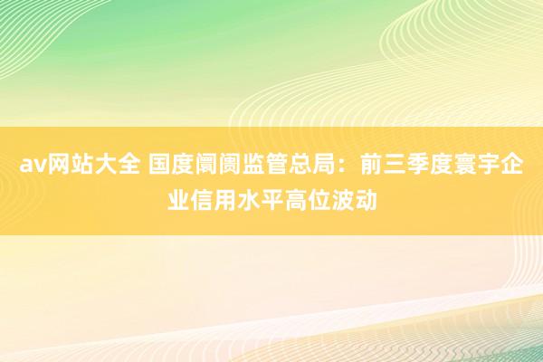 av网站大全 国度阛阓监管总局：前三季度寰宇企业信用水平高位波动