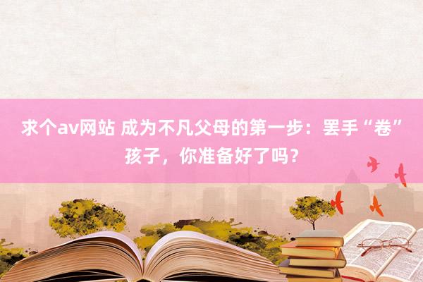 求个av网站 成为不凡父母的第一步：罢手“卷”孩子，你准备好了吗？