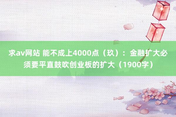 求av网站 能不成上4000点（玖）：金融扩大必须要平直鼓吹创业板的扩大（1900字）