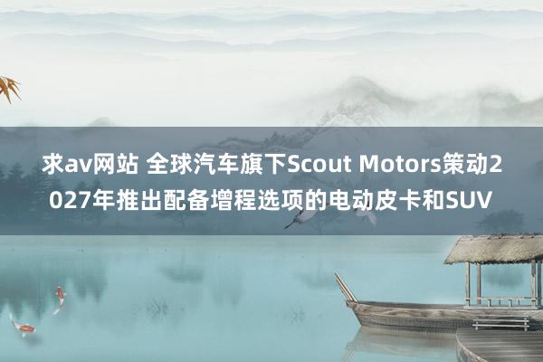 求av网站 全球汽车旗下Scout Motors策动2027年推出配备增程选项的电动皮卡和SUV