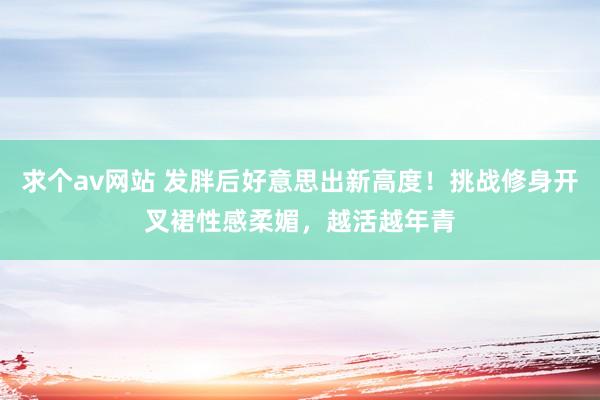 求个av网站 发胖后好意思出新高度！挑战修身开叉裙性感柔媚，越活越年青