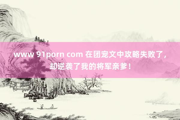 www 91porn com 在团宠文中攻略失败了，却逆袭了我的将军亲爹！