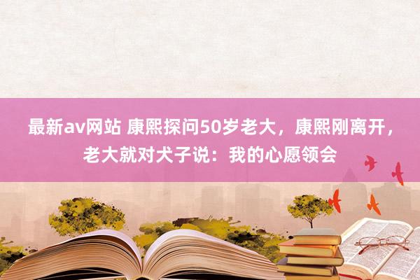 最新av网站 康熙探问50岁老大，康熙刚离开，老大就对犬子说：我的心愿领会