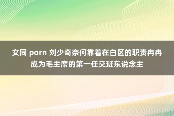 女同 porn 刘少奇奈何靠着在白区的职责冉冉成为毛主席的第一任交班东说念主