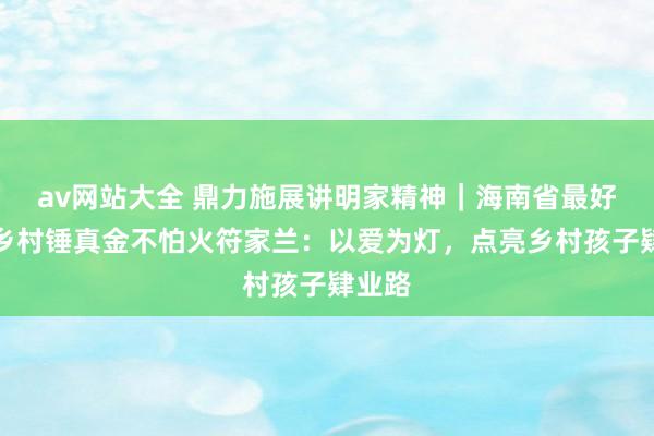 av网站大全 鼎力施展讲明家精神｜海南省最好意思乡村锤真金不怕火符家兰：以爱为灯，点亮乡村孩子肄业路