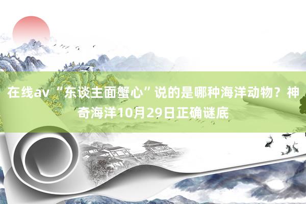 在线av “东谈主面蟹心”说的是哪种海洋动物？神奇海洋10月29日正确谜底