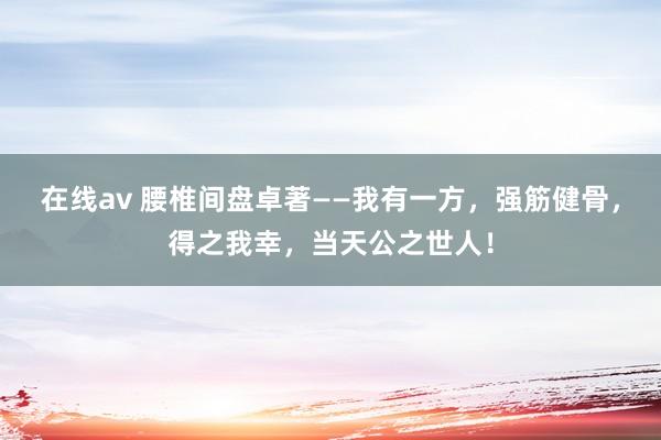 在线av 腰椎间盘卓著——我有一方，强筋健骨，得之我幸，当天公之世人！