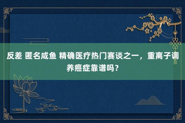 反差 匿名咸鱼 精确医疗热门赛谈之一，重离子调养癌症靠谱吗？