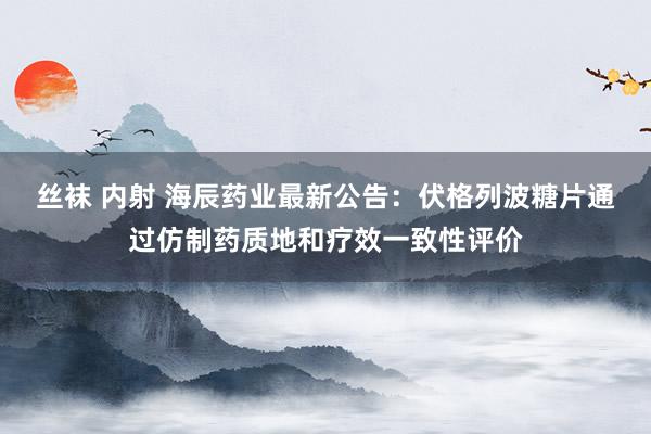 丝袜 内射 海辰药业最新公告：伏格列波糖片通过仿制药质地和疗效一致性评价