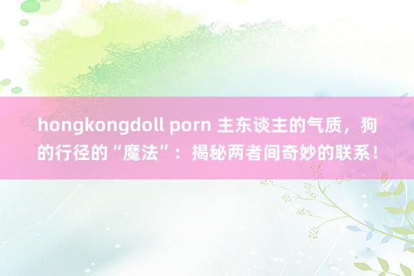 hongkongdoll porn 主东谈主的气质，狗的行径的“魔法”：揭秘两者间奇妙的联系！