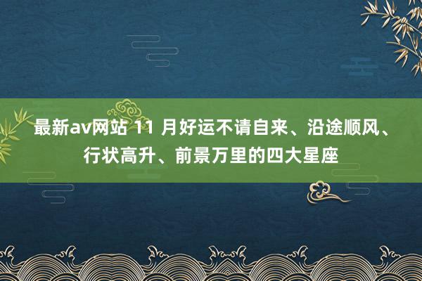 最新av网站 11 月好运不请自来、沿途顺风、行状高升、前景万里的四大星座