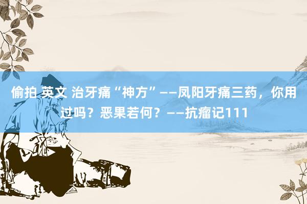 偷拍 英文 治牙痛“神方”——凤阳牙痛三药，你用过吗？恶果若何？——抗瘤记111