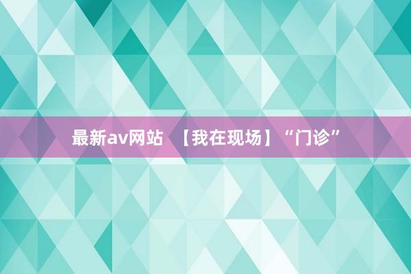 最新av网站  【我在现场】“门诊”