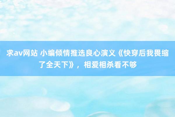 求av网站 小编倾情推选良心演义《快穿后我畏缩了全天下》，相爱相杀看不够