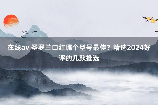 在线av 圣罗兰口红哪个型号最佳？精选2024好评的几款推选