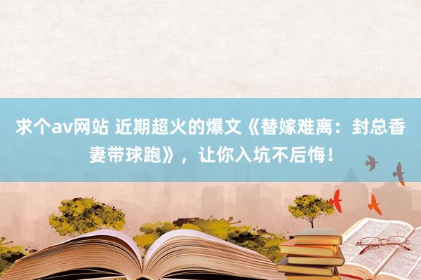 求个av网站 近期超火的爆文《替嫁难离：封总香妻带球跑》，让你入坑不后悔！