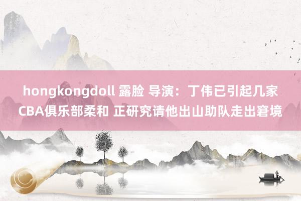 hongkongdoll 露脸 导演：丁伟已引起几家CBA俱乐部柔和 正研究请他出山助队走出窘境