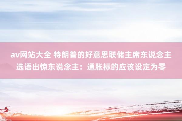 av网站大全 特朗普的好意思联储主席东说念主选语出惊东说念主：通胀标的应该设定为零