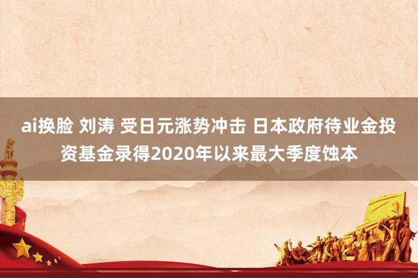 ai换脸 刘涛 受日元涨势冲击 日本政府待业金投资基金录得2020年以来最大季度蚀本