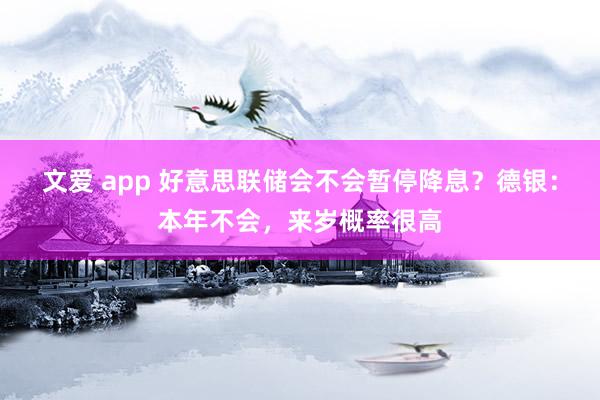 文爱 app 好意思联储会不会暂停降息？德银：本年不会，来岁概率很高