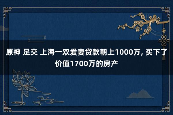 原神 足交 上海一双爱妻贷款朝上1000万， 买下了价值1700万的房产