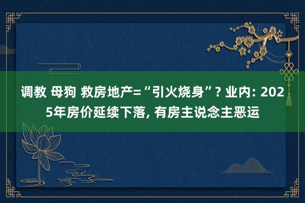 调教 母狗 救房地产=“引火烧身”? 业内: 2025年房价延续下落， 有房主说念主恶运