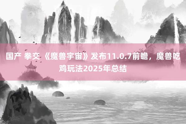 国产 拳交 《魔兽宇宙》发布11.0.7前瞻，魔兽吃鸡玩法2025年总结