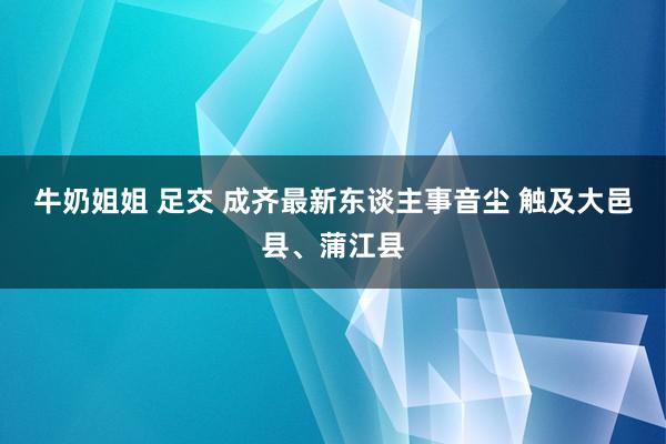 牛奶姐姐 足交 成齐最新东谈主事音尘 触及大邑县、蒲江县