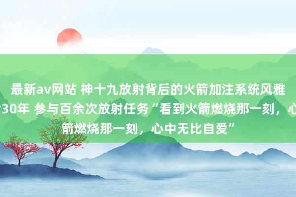 最新av网站 神十九放射背后的火箭加注系统风雅东谈主，使命30年 参与百余次放射任务“看到火箭燃烧那一刻，心中无比自爱”