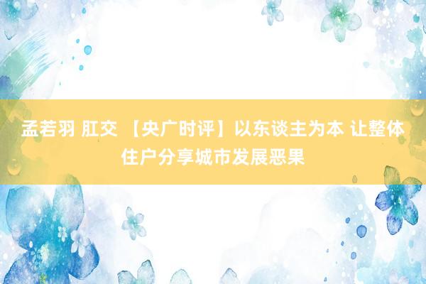 孟若羽 肛交 【央广时评】以东谈主为本 让整体住户分享城市发展恶果