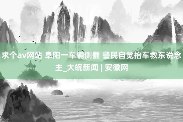 求个av网站 阜阳一车辆侧翻 警民自觉抬车救东说念主_大皖新闻 | 安徽网