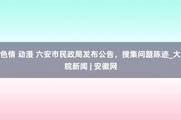 色情 动漫 六安市民政局发布公告，搜集问题陈迹_大皖新闻 | 安徽网