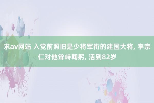 求av网站 入党前照旧是少将军衔的建国大将， 李宗仁对他耸峙鞠躬， 活到82岁