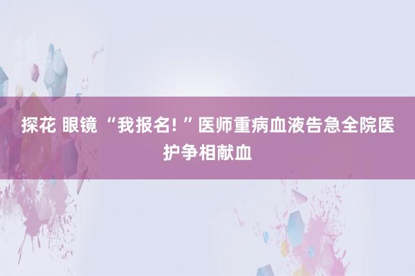 探花 眼镜 “我报名! ”医师重病血液告急全院医护争相献血