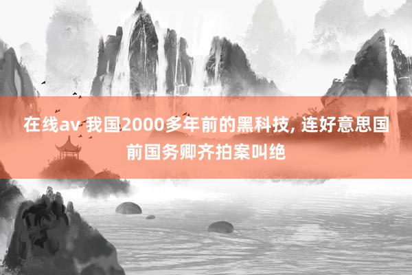 在线av 我国2000多年前的黑科技， 连好意思国前国务卿齐拍案叫绝