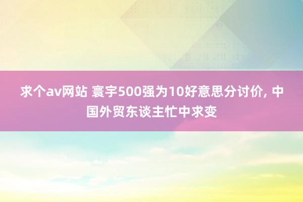 求个av网站 寰宇500强为10好意思分讨价， 中国外贸东谈主忙中求变