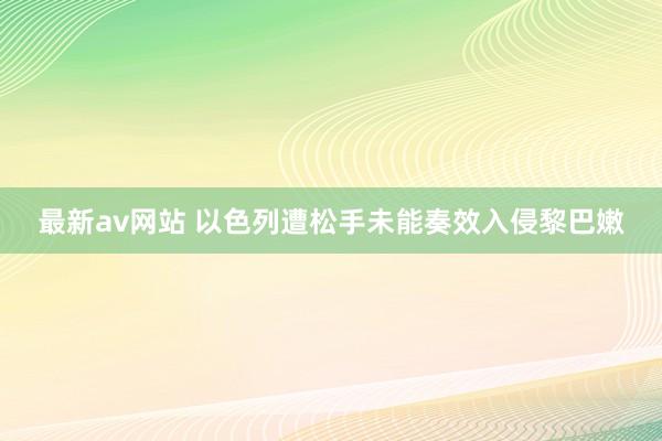 最新av网站 以色列遭松手未能奏效入侵黎巴嫩