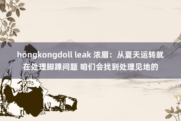 hongkongdoll leak 浓眉：从夏天运转就在处理脚踝问题 咱们会找到处理见地的