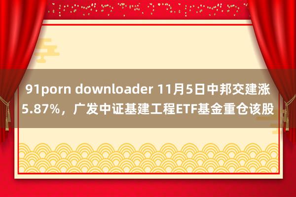 91porn downloader 11月5日中邦交建涨5.87%，广发中证基建工程ETF基金重仓该股