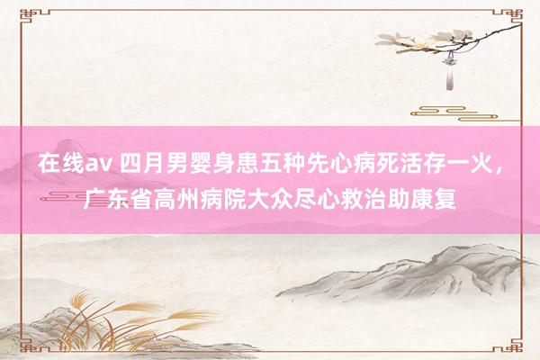 在线av 四月男婴身患五种先心病死活存一火，广东省高州病院大众尽心救治助康复