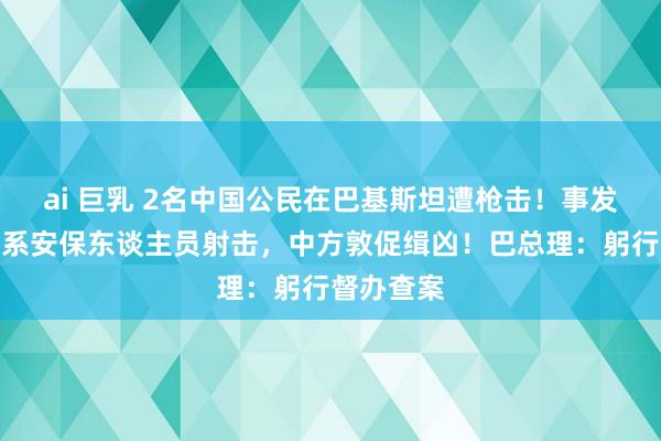 ai 巨乳 2名中国公民在巴基斯坦遭枪击！事发纺织厂，系安保东谈主员射击，中方敦促缉凶！巴总理：躬行督办查案