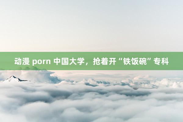 动漫 porn 中国大学，抢着开“铁饭碗”专科