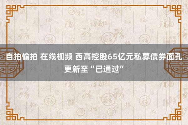 自拍偷拍 在线视频 西高控股65亿元私募债券面孔更新至“已通过”